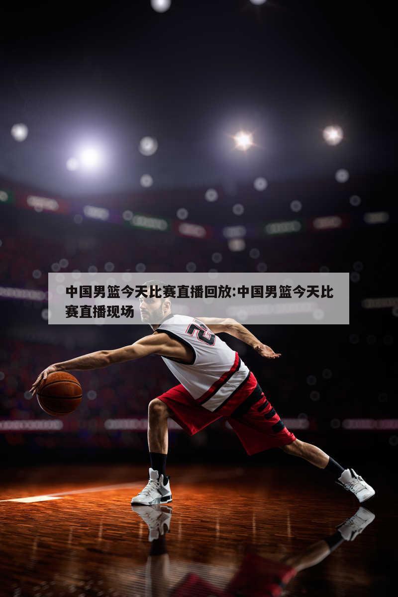 中国男篮今天比赛直播回放:中国男篮今天比赛直播现场